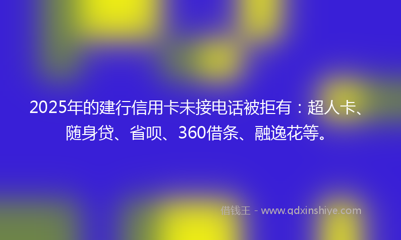 2025年的建行信用卡未接电话被拒有：超人卡、随身贷、省呗、360借条、融逸花等。