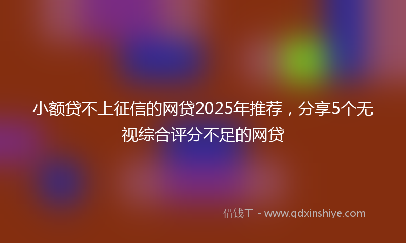 小额贷不上征信的网贷2025年推荐，分享5个无视综合评分不足的网贷