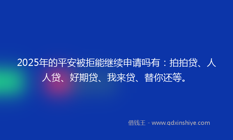 2025年的平安被拒能继续申请吗有：拍拍贷、人人贷、好期贷、我来贷、替你还等。