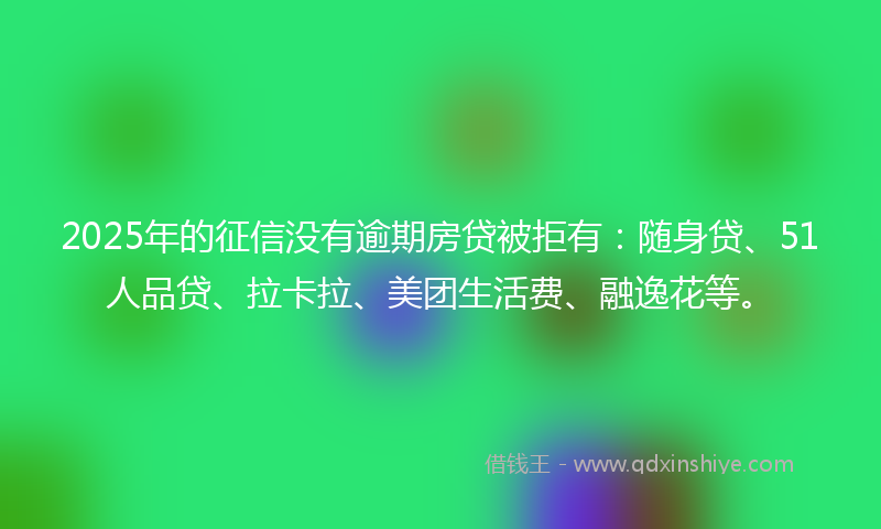 2025年的征信没有逾期房贷被拒有：随身贷、51人品贷、拉卡拉、美团生活费、融逸花等。