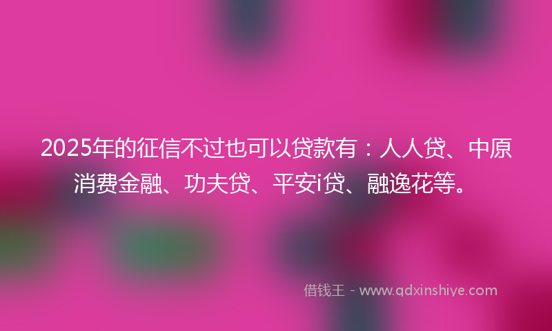 2025年的征信不过也可以贷款有：人人贷、中原消费金融、功夫贷、平安i贷、融逸花等。