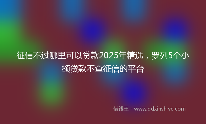 征信不过哪里可以贷款2025年精选，罗列5个小额贷款不查征信的平台