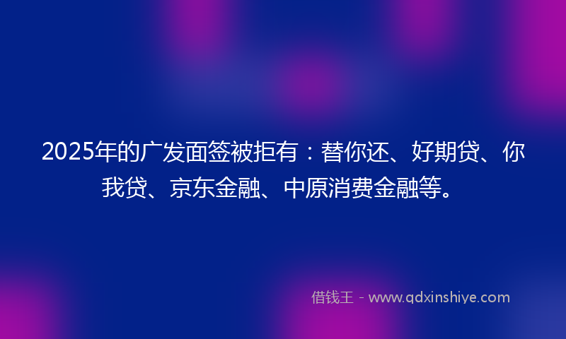 2025年的广发面签被拒有：替你还、好期贷、你我贷、京东金融、中原消费金融等。