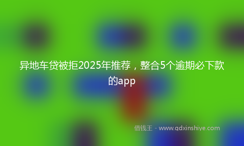 异地车贷被拒2025年推荐，整合5个逾期必下款的app