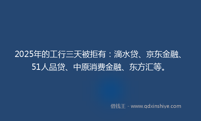 2025年的工行三天被拒有：滴水贷、京东金融、51人品贷、中原消费金融、东方汇等。