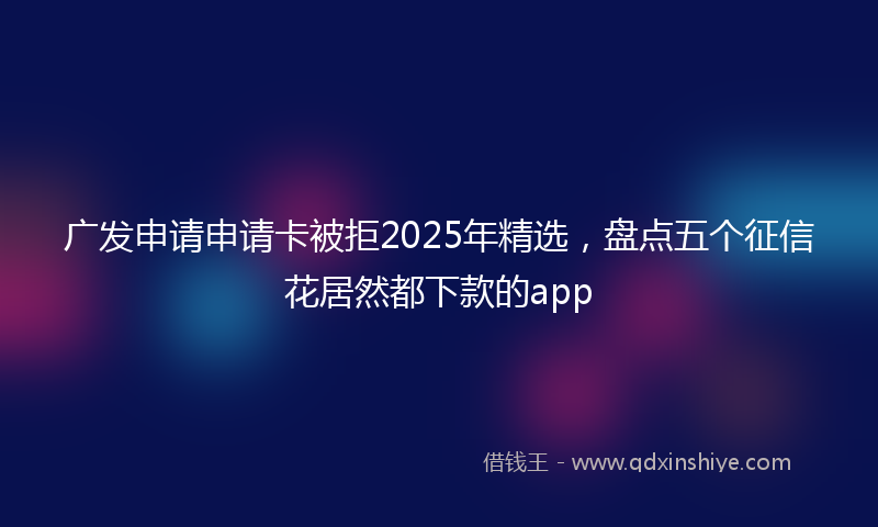 广发申请申请卡被拒2025年精选，盘点五个征信花居然都下款的app