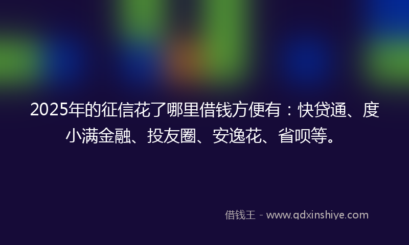 2025年的征信花了哪里借钱方便有：快贷通、度小满金融、投友圈、安逸花、省呗等。
