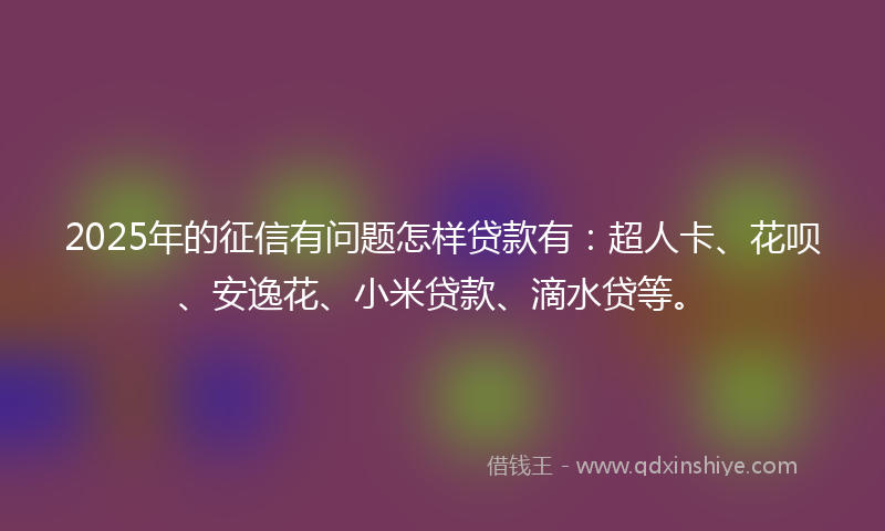 2025年的征信有问题怎样贷款有：超人卡、花呗、安逸花、小米贷款、滴水贷等。