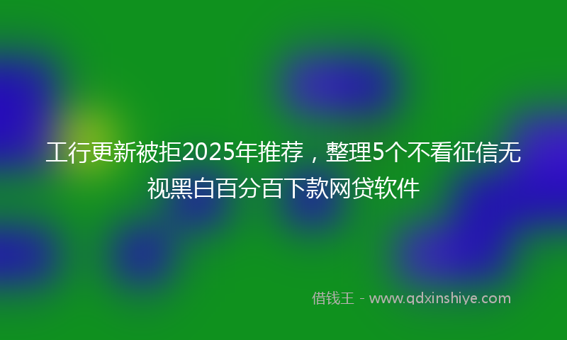 工行更新被拒2025年推荐，整理5个不看征信无视黑白百分百下款网贷软件