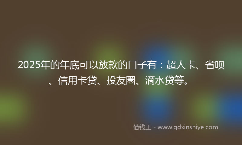 2025年的年底可以放款的口子有：超人卡、省呗、信用卡贷、投友圈、滴水贷等。