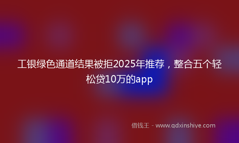 工银绿色通道结果被拒2025年推荐，整合五个轻松贷10万的app