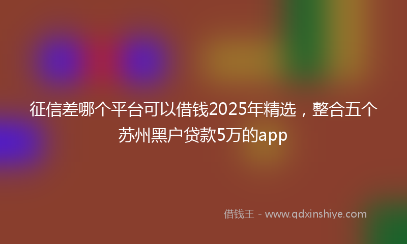 征信差哪个平台可以借钱2025年精选，整合五个苏州黑户贷款5万的app