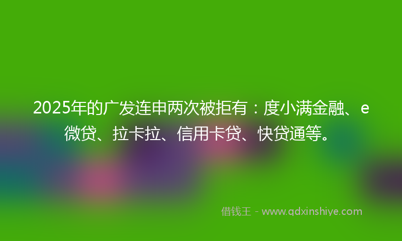 2025年的广发连申两次被拒有：度小满金融、e微贷、拉卡拉、信用卡贷、快贷通等。
