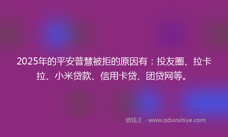 2025年的平安普慧被拒的原因有：投友圈、拉卡拉、小米贷款、信用卡贷、团贷网等。