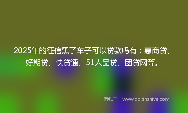 2025年的征信黑了车子可以贷款吗有：惠商贷、好期贷、快贷通、51人品贷、团贷网等。