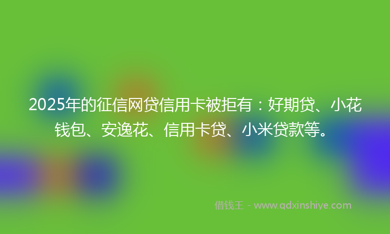 2025年的征信网贷信用卡被拒有:好期贷、小花钱包、安逸花、信用卡贷、小米贷款等。
