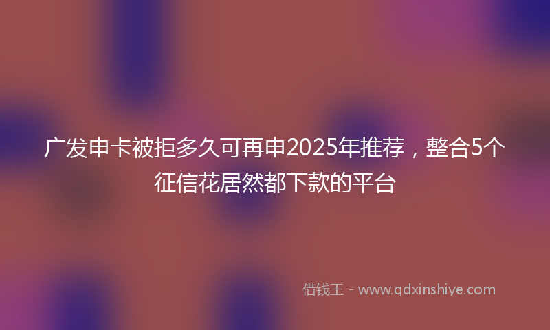 广发申卡被拒多久可再申2025年推荐，整合5个征信花居然都下款的平台