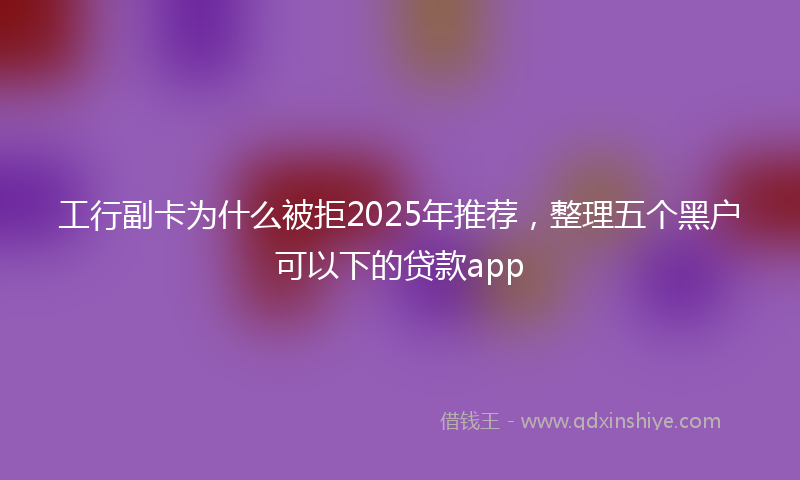 工行副卡为什么被拒2025年推荐，整理五个黑户可以下的贷款app