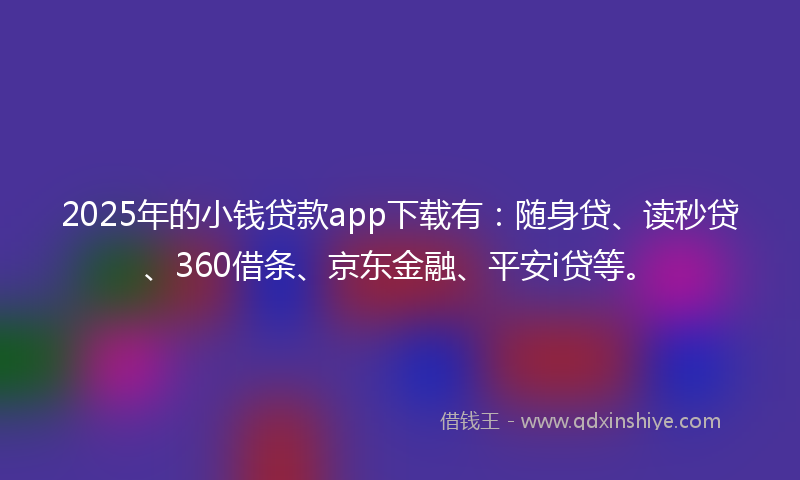 2025年的小钱贷款app下载有：随身贷、读秒贷、360借条、京东金融、平安i贷等。