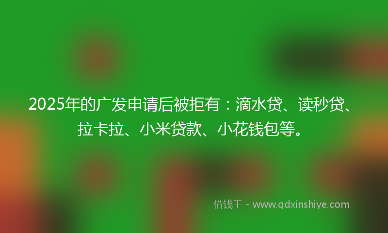 2025年的广发申请后被拒有：滴水贷、读秒贷、拉卡拉、小米贷款、小花钱包等。