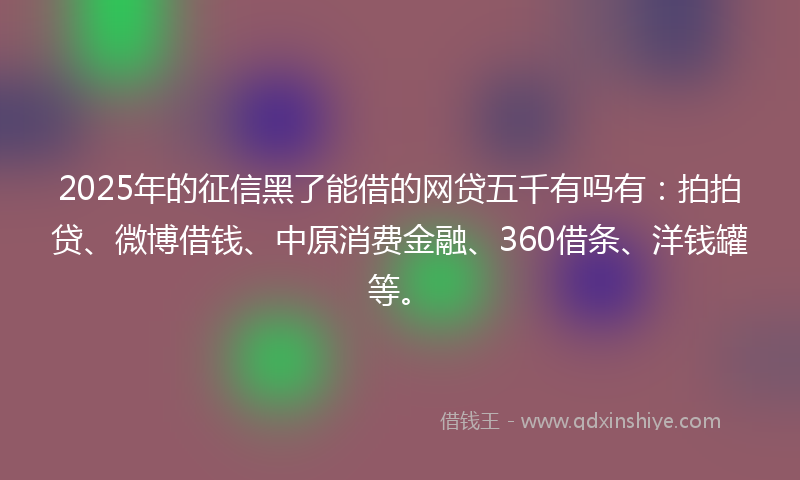 2025年的征信黑了能借的网贷五千有吗有：拍拍贷、微博借钱、中原消费金融、360借条、洋钱罐等。
