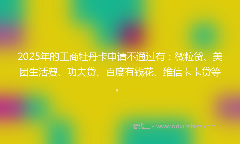 2025年的工商牡丹卡申请不通过有：微粒贷、美团生活费、功夫贷、百度有钱花、维信卡卡贷等。