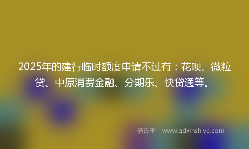 2025年的建行临时额度申请不过有：花呗、微粒贷、中原消费金融、分期乐、快贷通等。
