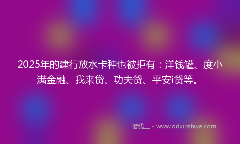 2025年的建行放水卡种也被拒有：洋钱罐、度小满金融、我来贷、功夫贷、平安i贷等。