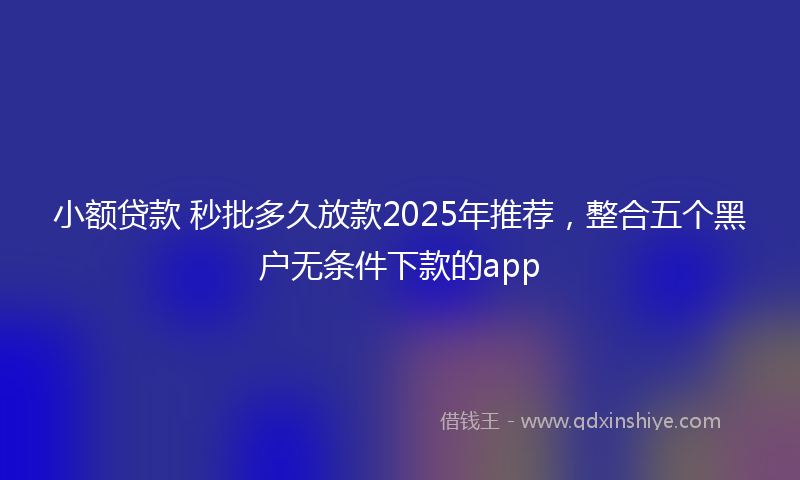 小额贷款 秒批多久放款2025年推荐，整合五个黑户无条件下款的app