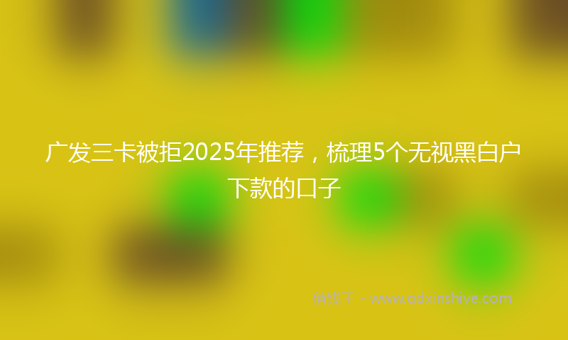 广发三卡被拒2025年推荐，梳理5个无视黑白户下款的口子