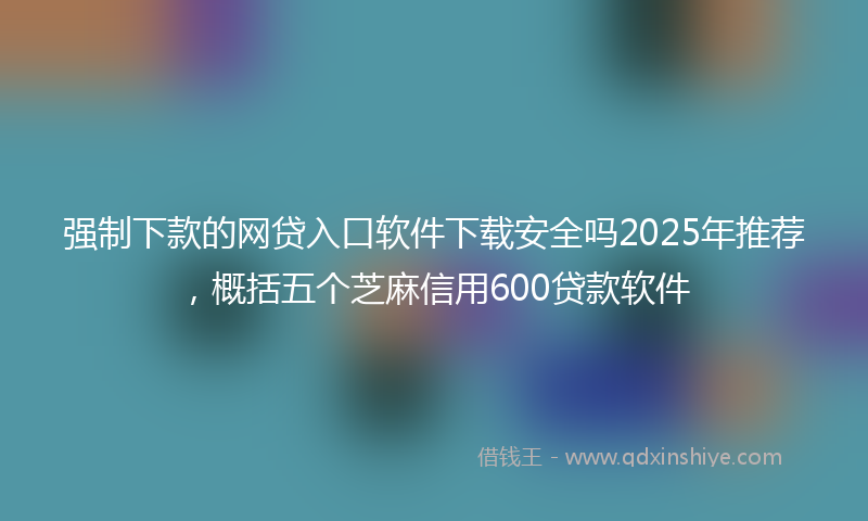 强制下款的网贷入口软件下载安全吗2025年推荐，概括五个芝麻信用600贷款软件