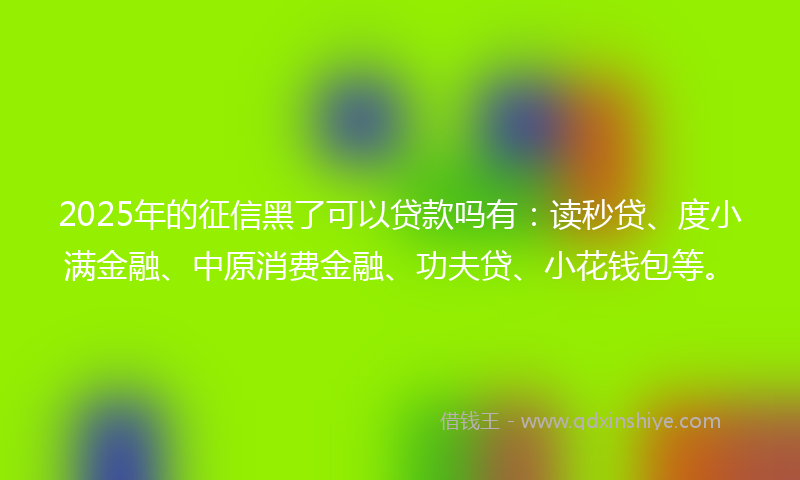 2025年的征信黑了可以贷款吗有：读秒贷、度小满金融、中原消费金融、功夫贷、小花钱包等。