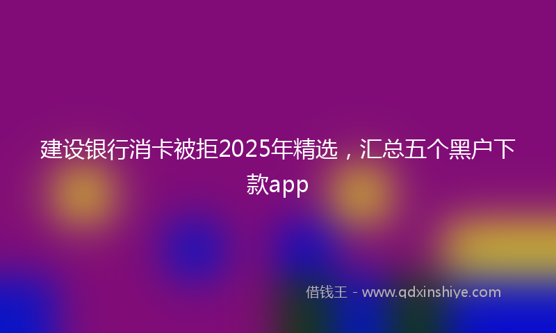 建设银行消卡被拒2025年精选，汇总五个黑户下款app