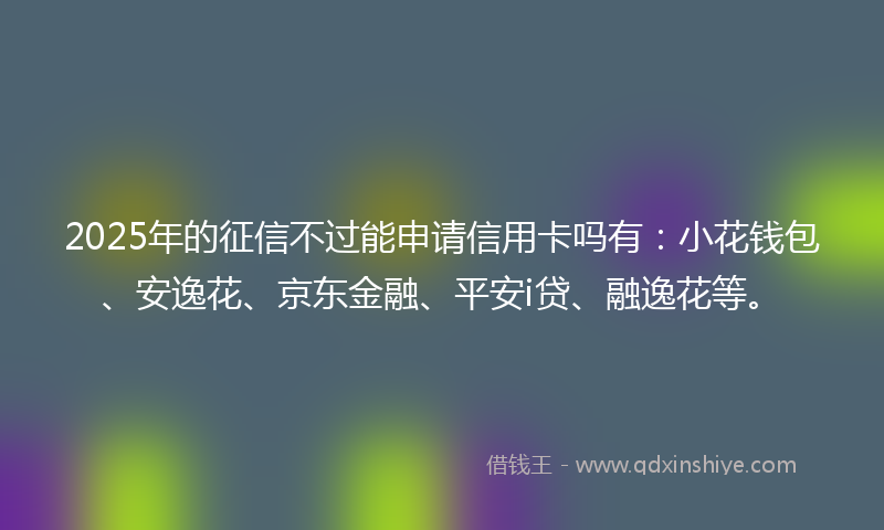 2025年的征信不过能申请信用卡吗有：小花钱包、安逸花、京东金融、平安i贷、融逸花等。