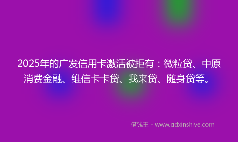2025年的广发信用卡激活被拒有：微粒贷、中原消费金融、维信卡卡贷、我来贷、随身贷等。