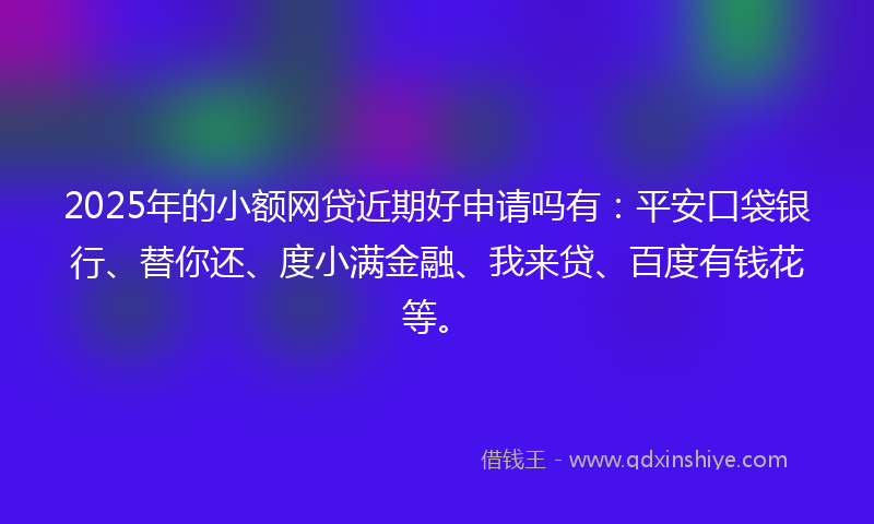 2025年的小额网贷近期好申请吗有：平安口袋银行、替你还、度小满金融、我来贷、百度有钱花等。