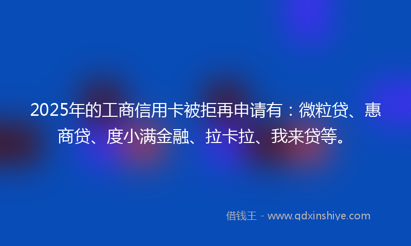 2025年的工商信用卡被拒再申请有：微粒贷、惠商贷、度小满金融、拉卡拉、我来贷等。