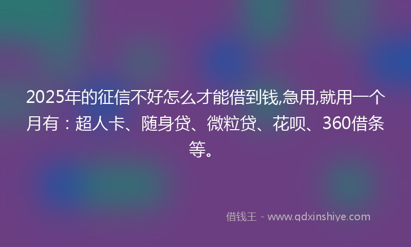 2025年的征信不好怎么才能借到钱,急用,就用一个月有：超人卡、随身贷、微粒贷、花呗、360借条等。