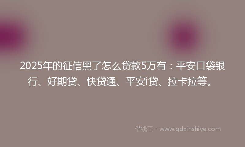 2025年的征信黑了怎么贷款5万有：平安口袋银行、好期贷、快贷通、平安i贷、拉卡拉等。