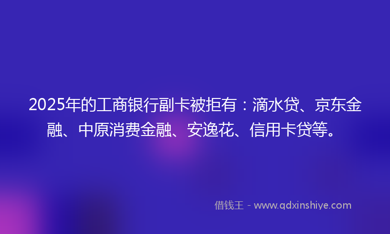 2025年的工商银行副卡被拒有：滴水贷、京东金融、中原消费金融、安逸花、信用卡贷等。