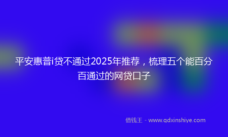 平安惠普i贷不通过2025年推荐，梳理五个能百分百通过的网贷口子