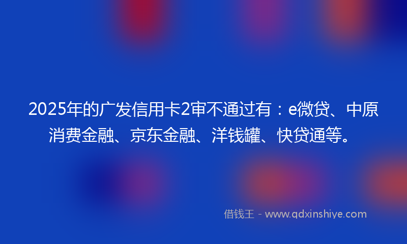 2025年的广发信用卡2审不通过有：e微贷、中原消费金融、京东金融、洋钱罐、快贷通等。