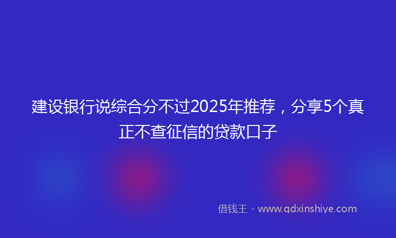 建设银行说综合分不过2025年推荐，分享5个真正不查征信的贷款口子
