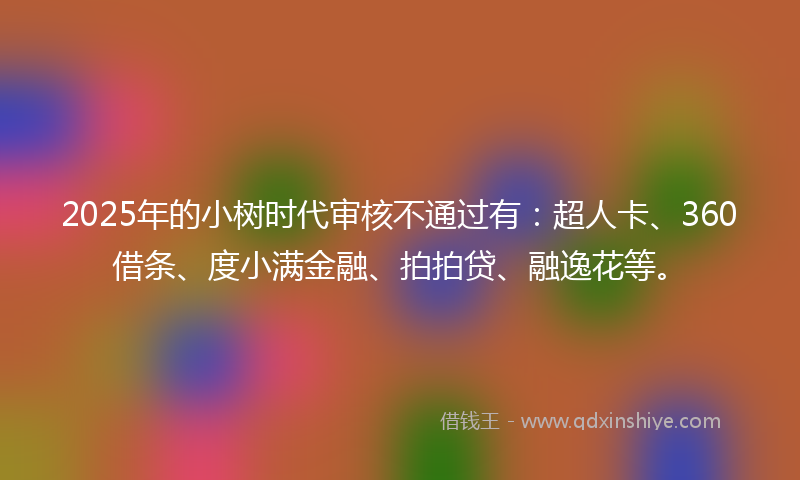 2025年的小树时代审核不通过有：超人卡、360借条、度小满金融、拍拍贷、融逸花等。