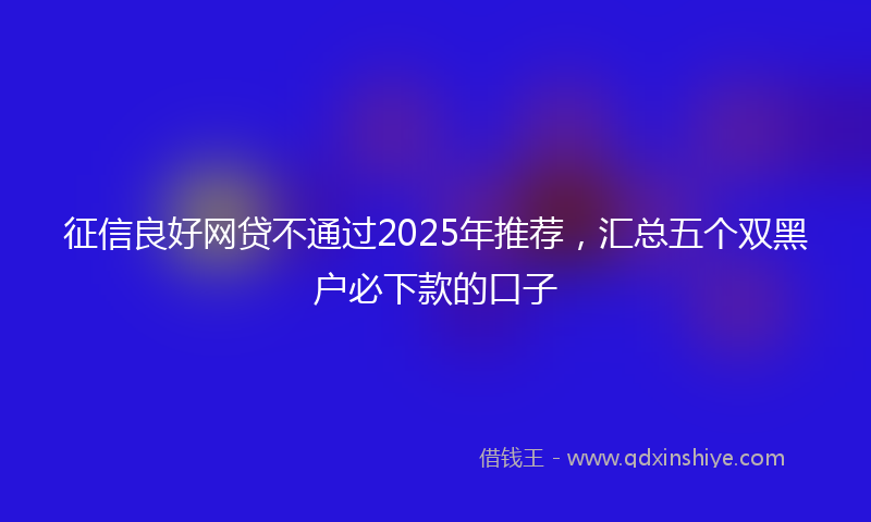 征信良好网贷不通过2025年推荐，汇总五个双黑户必下款的口子
