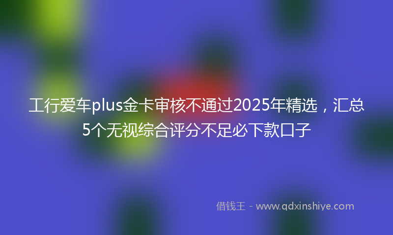 工行爱车plus金卡审核不通过2025年精选，汇总5个无视综合评分不足必下款口子