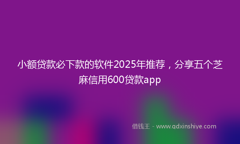 小额贷款必下款的软件2025年推荐，分享五个芝麻信用600贷款app