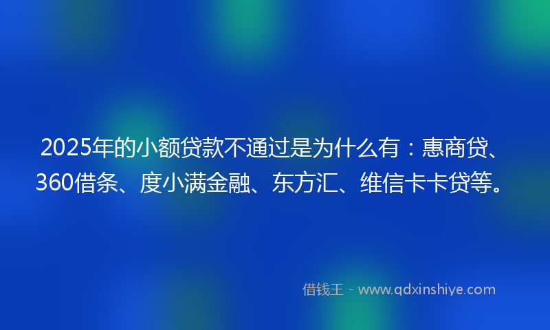2025年的小额贷款不通过是为什么有：惠商贷、360借条、度小满金融、东方汇、维信卡卡贷等。