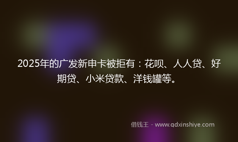 2025年的广发新申卡被拒有：花呗、人人贷、好期贷、小米贷款、洋钱罐等。