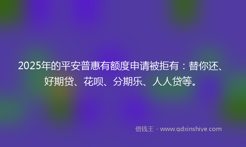 2025年的平安普惠有额度申请被拒有：替你还、好期贷、花呗、分期乐、人人贷等。